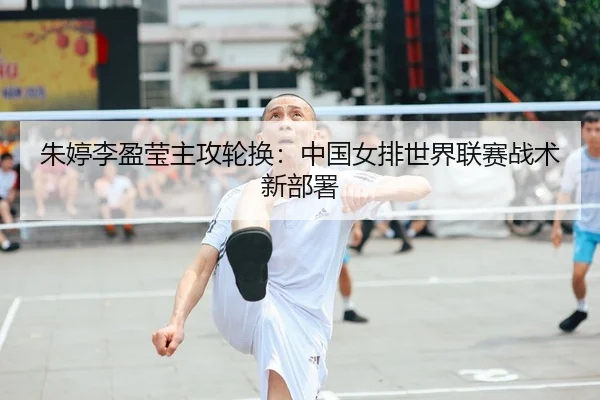 朱婷李盈莹主攻轮换：中国女排世界联赛战术新部署