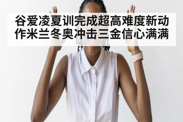 谷爱凌夏训完成超高难度新动作米兰冬奥冲击三金信心满满